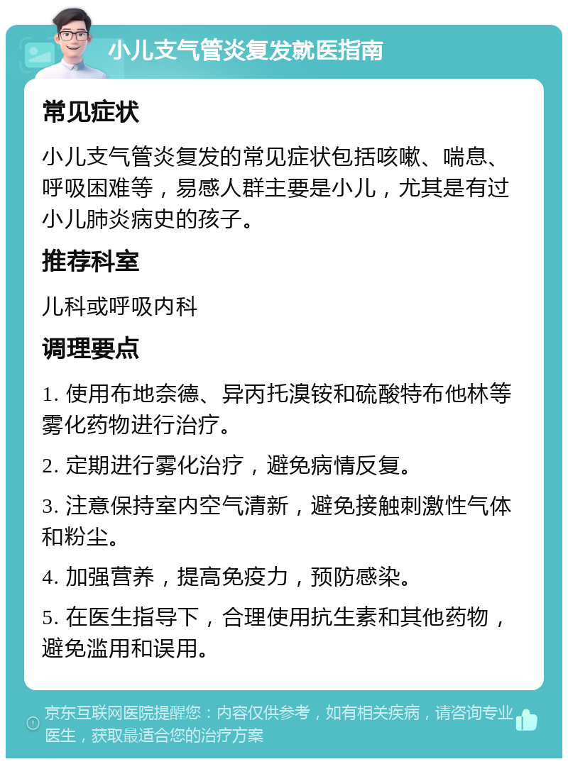 小儿支气管炎复发就医指南 常见症状 小儿支气管炎复发的常见症状包括咳嗽、喘息、呼吸困难等，易感人群主要是小儿，尤其是有过小儿肺炎病史的孩子。 推荐科室 儿科或呼吸内科 调理要点 1. 使用布地奈德、异丙托溴铵和硫酸特布他林等雾化药物进行治疗。 2. 定期进行雾化治疗，避免病情反复。 3. 注意保持室内空气清新，避免接触刺激性气体和粉尘。 4. 加强营养，提高免疫力，预防感染。 5. 在医生指导下，合理使用抗生素和其他药物，避免滥用和误用。