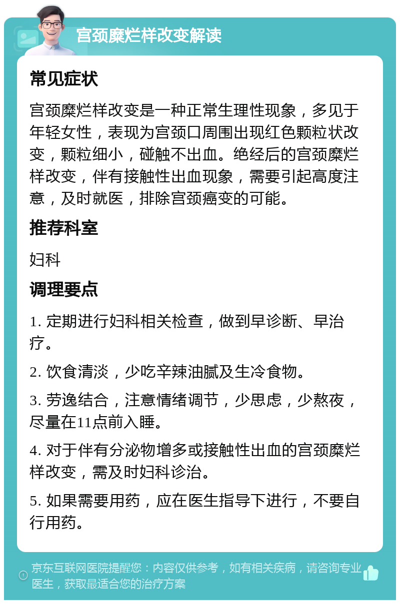 宫颈糜烂样改变解读 常见症状 宫颈糜烂样改变是一种正常生理性现象，多见于年轻女性，表现为宫颈口周围出现红色颗粒状改变，颗粒细小，碰触不出血。绝经后的宫颈糜烂样改变，伴有接触性出血现象，需要引起高度注意，及时就医，排除宫颈癌变的可能。 推荐科室 妇科 调理要点 1. 定期进行妇科相关检查，做到早诊断、早治疗。 2. 饮食清淡，少吃辛辣油腻及生冷食物。 3. 劳逸结合，注意情绪调节，少思虑，少熬夜，尽量在11点前入睡。 4. 对于伴有分泌物增多或接触性出血的宫颈糜烂样改变，需及时妇科诊治。 5. 如果需要用药，应在医生指导下进行，不要自行用药。