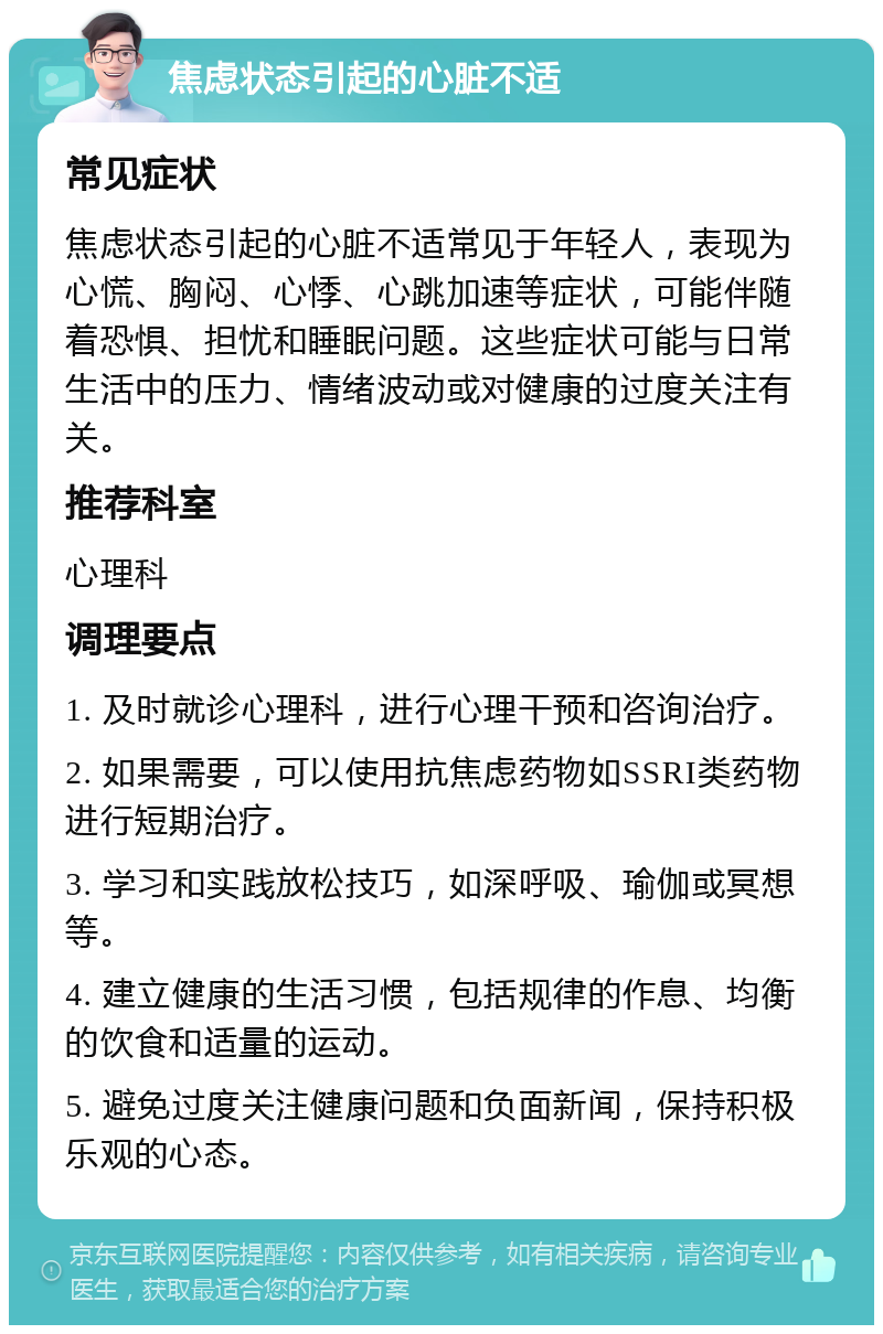 焦虑状态引起的心脏不适 常见症状 焦虑状态引起的心脏不适常见于年轻人，表现为心慌、胸闷、心悸、心跳加速等症状，可能伴随着恐惧、担忧和睡眠问题。这些症状可能与日常生活中的压力、情绪波动或对健康的过度关注有关。 推荐科室 心理科 调理要点 1. 及时就诊心理科，进行心理干预和咨询治疗。 2. 如果需要，可以使用抗焦虑药物如SSRI类药物进行短期治疗。 3. 学习和实践放松技巧，如深呼吸、瑜伽或冥想等。 4. 建立健康的生活习惯，包括规律的作息、均衡的饮食和适量的运动。 5. 避免过度关注健康问题和负面新闻，保持积极乐观的心态。