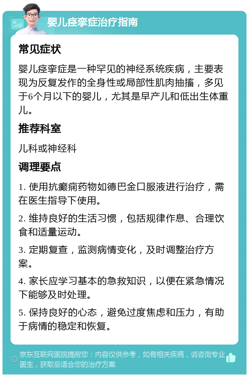 婴儿痉挛症治疗指南 常见症状 婴儿痉挛症是一种罕见的神经系统疾病，主要表现为反复发作的全身性或局部性肌肉抽搐，多见于6个月以下的婴儿，尤其是早产儿和低出生体重儿。 推荐科室 儿科或神经科 调理要点 1. 使用抗癫痫药物如德巴金口服液进行治疗，需在医生指导下使用。 2. 维持良好的生活习惯，包括规律作息、合理饮食和适量运动。 3. 定期复查，监测病情变化，及时调整治疗方案。 4. 家长应学习基本的急救知识，以便在紧急情况下能够及时处理。 5. 保持良好的心态，避免过度焦虑和压力，有助于病情的稳定和恢复。