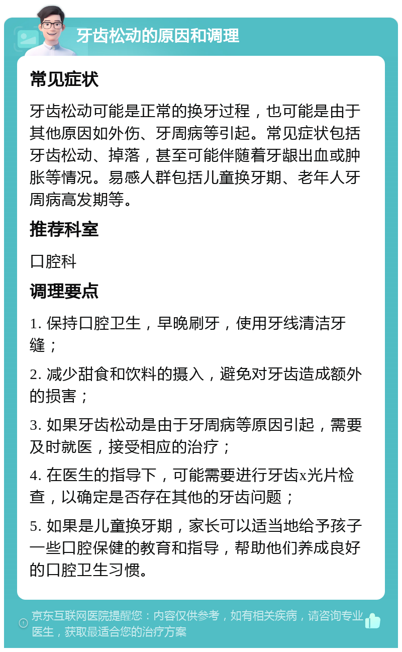 牙齿松动的原因和调理 常见症状 牙齿松动可能是正常的换牙过程，也可能是由于其他原因如外伤、牙周病等引起。常见症状包括牙齿松动、掉落，甚至可能伴随着牙龈出血或肿胀等情况。易感人群包括儿童换牙期、老年人牙周病高发期等。 推荐科室 口腔科 调理要点 1. 保持口腔卫生，早晚刷牙，使用牙线清洁牙缝； 2. 减少甜食和饮料的摄入，避免对牙齿造成额外的损害； 3. 如果牙齿松动是由于牙周病等原因引起，需要及时就医，接受相应的治疗； 4. 在医生的指导下，可能需要进行牙齿x光片检查，以确定是否存在其他的牙齿问题； 5. 如果是儿童换牙期，家长可以适当地给予孩子一些口腔保健的教育和指导，帮助他们养成良好的口腔卫生习惯。