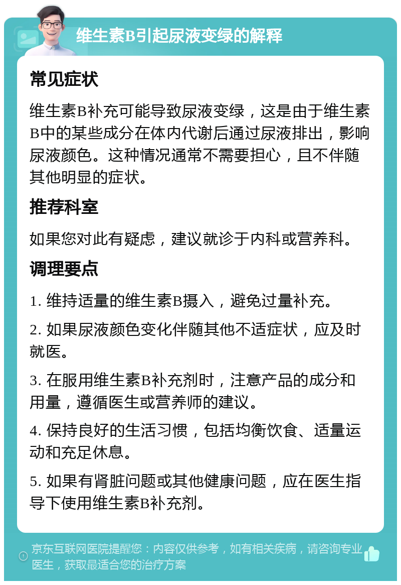 维生素B引起尿液变绿的解释 常见症状 维生素B补充可能导致尿液变绿，这是由于维生素B中的某些成分在体内代谢后通过尿液排出，影响尿液颜色。这种情况通常不需要担心，且不伴随其他明显的症状。 推荐科室 如果您对此有疑虑，建议就诊于内科或营养科。 调理要点 1. 维持适量的维生素B摄入，避免过量补充。 2. 如果尿液颜色变化伴随其他不适症状，应及时就医。 3. 在服用维生素B补充剂时，注意产品的成分和用量，遵循医生或营养师的建议。 4. 保持良好的生活习惯，包括均衡饮食、适量运动和充足休息。 5. 如果有肾脏问题或其他健康问题，应在医生指导下使用维生素B补充剂。