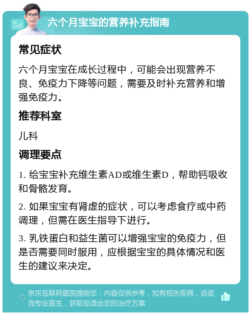 六个月宝宝的营养补充指南 常见症状 六个月宝宝在成长过程中，可能会出现营养不良、免疫力下降等问题，需要及时补充营养和增强免疫力。 推荐科室 儿科 调理要点 1. 给宝宝补充维生素AD或维生素D，帮助钙吸收和骨骼发育。 2. 如果宝宝有肾虚的症状，可以考虑食疗或中药调理，但需在医生指导下进行。 3. 乳铁蛋白和益生菌可以增强宝宝的免疫力，但是否需要同时服用，应根据宝宝的具体情况和医生的建议来决定。