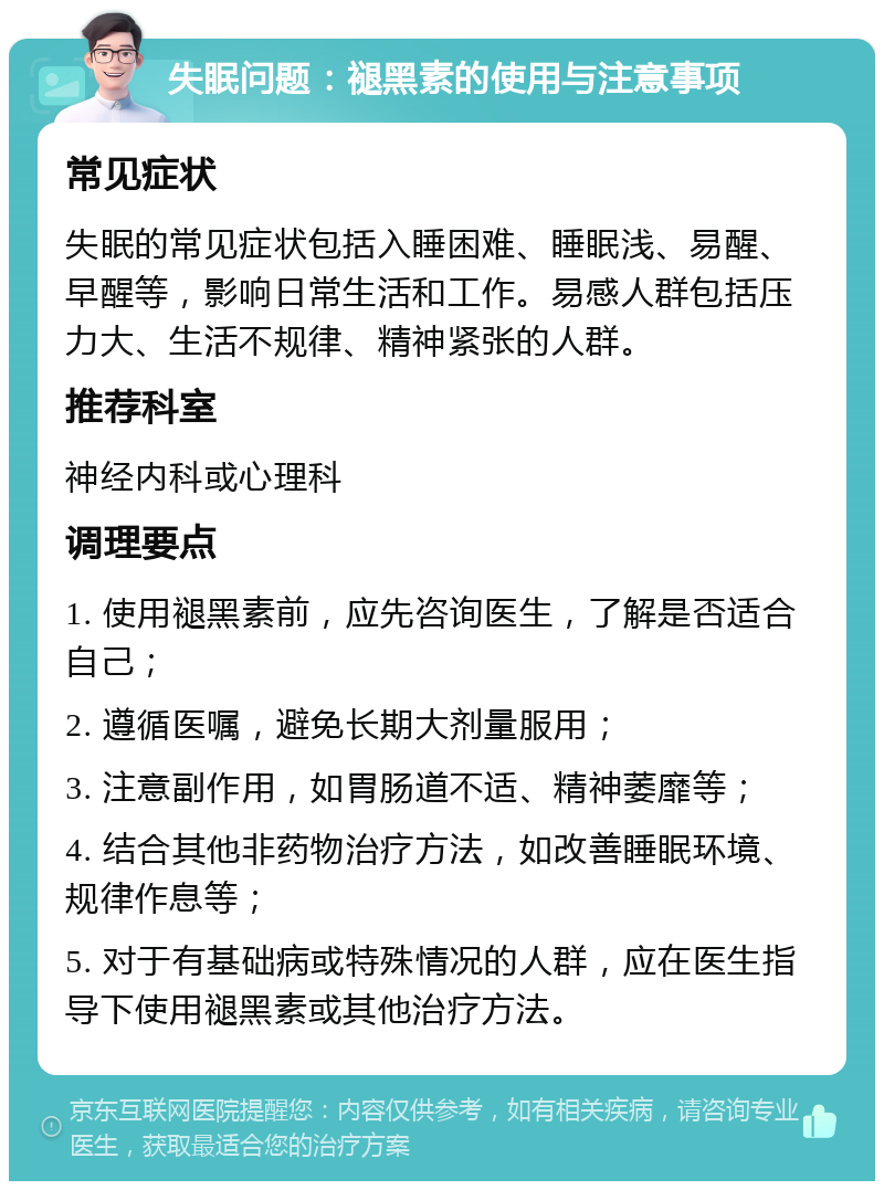 失眠问题：褪黑素的使用与注意事项 常见症状 失眠的常见症状包括入睡困难、睡眠浅、易醒、早醒等，影响日常生活和工作。易感人群包括压力大、生活不规律、精神紧张的人群。 推荐科室 神经内科或心理科 调理要点 1. 使用褪黑素前，应先咨询医生，了解是否适合自己； 2. 遵循医嘱，避免长期大剂量服用； 3. 注意副作用，如胃肠道不适、精神萎靡等； 4. 结合其他非药物治疗方法，如改善睡眠环境、规律作息等； 5. 对于有基础病或特殊情况的人群，应在医生指导下使用褪黑素或其他治疗方法。