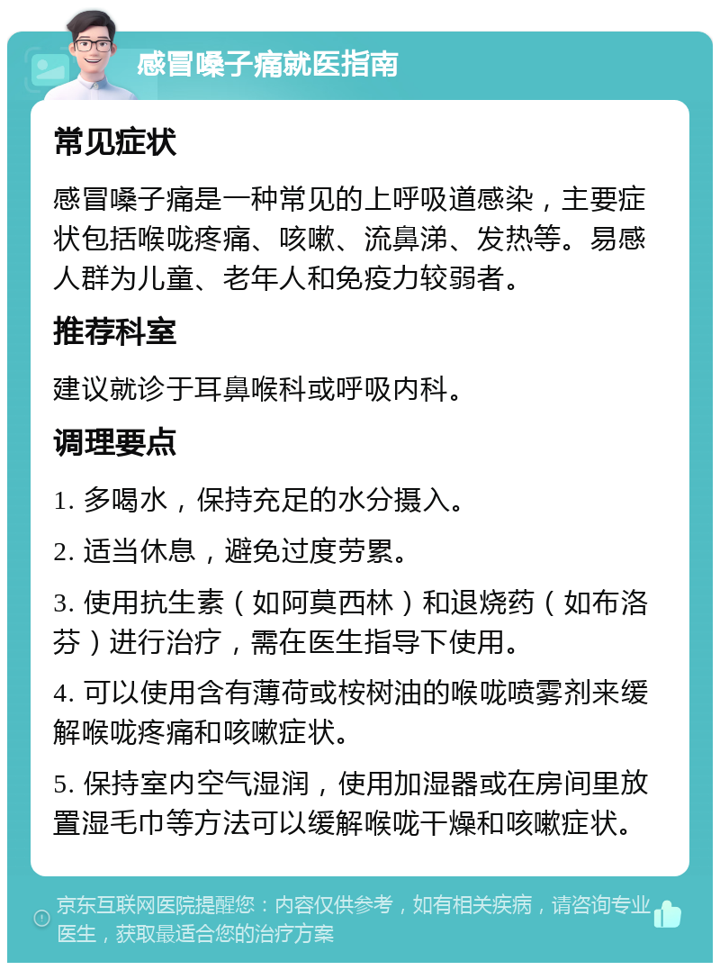 感冒嗓子痛就医指南 常见症状 感冒嗓子痛是一种常见的上呼吸道感染，主要症状包括喉咙疼痛、咳嗽、流鼻涕、发热等。易感人群为儿童、老年人和免疫力较弱者。 推荐科室 建议就诊于耳鼻喉科或呼吸内科。 调理要点 1. 多喝水，保持充足的水分摄入。 2. 适当休息，避免过度劳累。 3. 使用抗生素（如阿莫西林）和退烧药（如布洛芬）进行治疗，需在医生指导下使用。 4. 可以使用含有薄荷或桉树油的喉咙喷雾剂来缓解喉咙疼痛和咳嗽症状。 5. 保持室内空气湿润，使用加湿器或在房间里放置湿毛巾等方法可以缓解喉咙干燥和咳嗽症状。