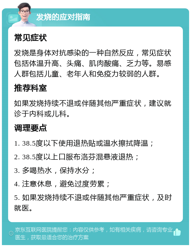 发烧的应对指南 常见症状 发烧是身体对抗感染的一种自然反应，常见症状包括体温升高、头痛、肌肉酸痛、乏力等。易感人群包括儿童、老年人和免疫力较弱的人群。 推荐科室 如果发烧持续不退或伴随其他严重症状，建议就诊于内科或儿科。 调理要点 1. 38.5度以下使用退热贴或温水擦拭降温； 2. 38.5度以上口服布洛芬混悬液退热； 3. 多喝热水，保持水分； 4. 注意休息，避免过度劳累； 5. 如果发烧持续不退或伴随其他严重症状，及时就医。