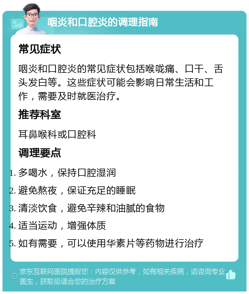 咽炎和口腔炎的调理指南 常见症状 咽炎和口腔炎的常见症状包括喉咙痛、口干、舌头发白等。这些症状可能会影响日常生活和工作，需要及时就医治疗。 推荐科室 耳鼻喉科或口腔科 调理要点 多喝水，保持口腔湿润 避免熬夜，保证充足的睡眠 清淡饮食，避免辛辣和油腻的食物 适当运动，增强体质 如有需要，可以使用华素片等药物进行治疗