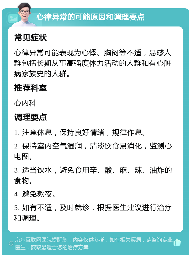 心律异常的可能原因和调理要点 常见症状 心律异常可能表现为心悸、胸闷等不适，易感人群包括长期从事高强度体力活动的人群和有心脏病家族史的人群。 推荐科室 心内科 调理要点 1. 注意休息，保持良好情绪，规律作息。 2. 保持室内空气湿润，清淡饮食易消化，监测心电图。 3. 适当饮水，避免食用辛、酸、麻、辣、油炸的食物。 4. 避免熬夜。 5. 如有不适，及时就诊，根据医生建议进行治疗和调理。