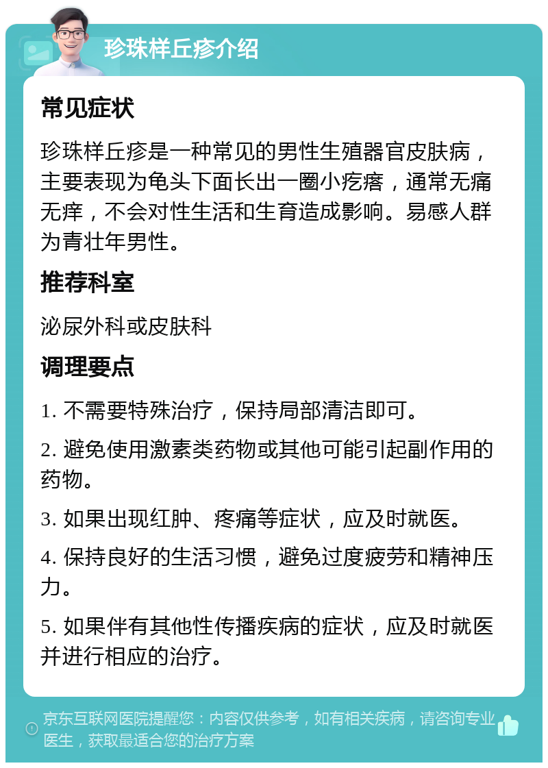 珍珠样丘疹介绍 常见症状 珍珠样丘疹是一种常见的男性生殖器官皮肤病，主要表现为龟头下面长出一圈小疙瘩，通常无痛无痒，不会对性生活和生育造成影响。易感人群为青壮年男性。 推荐科室 泌尿外科或皮肤科 调理要点 1. 不需要特殊治疗，保持局部清洁即可。 2. 避免使用激素类药物或其他可能引起副作用的药物。 3. 如果出现红肿、疼痛等症状，应及时就医。 4. 保持良好的生活习惯，避免过度疲劳和精神压力。 5. 如果伴有其他性传播疾病的症状，应及时就医并进行相应的治疗。