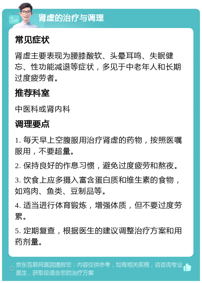 肾虚的治疗与调理 常见症状 肾虚主要表现为腰膝酸软、头晕耳鸣、失眠健忘、性功能减退等症状，多见于中老年人和长期过度疲劳者。 推荐科室 中医科或肾内科 调理要点 1. 每天早上空腹服用治疗肾虚的药物，按照医嘱服用，不要超量。 2. 保持良好的作息习惯，避免过度疲劳和熬夜。 3. 饮食上应多摄入富含蛋白质和维生素的食物，如鸡肉、鱼类、豆制品等。 4. 适当进行体育锻炼，增强体质，但不要过度劳累。 5. 定期复查，根据医生的建议调整治疗方案和用药剂量。