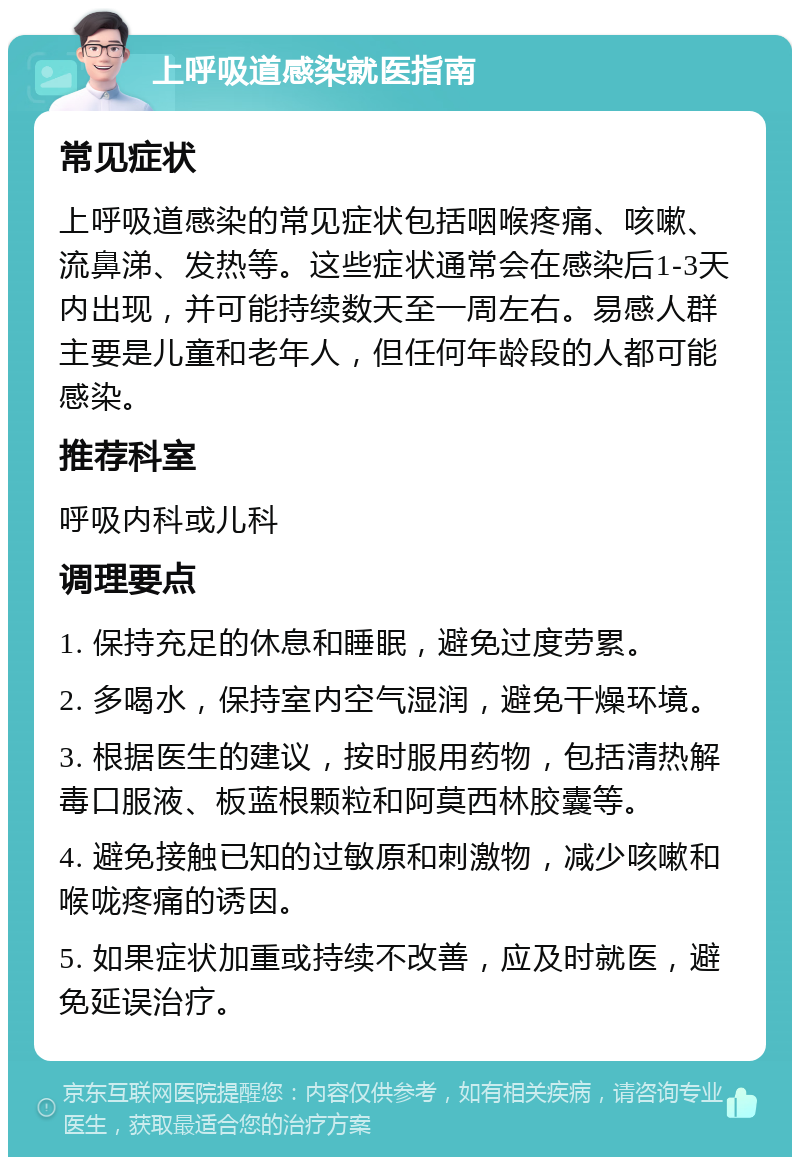 上呼吸道感染就医指南 常见症状 上呼吸道感染的常见症状包括咽喉疼痛、咳嗽、流鼻涕、发热等。这些症状通常会在感染后1-3天内出现，并可能持续数天至一周左右。易感人群主要是儿童和老年人，但任何年龄段的人都可能感染。 推荐科室 呼吸内科或儿科 调理要点 1. 保持充足的休息和睡眠，避免过度劳累。 2. 多喝水，保持室内空气湿润，避免干燥环境。 3. 根据医生的建议，按时服用药物，包括清热解毒口服液、板蓝根颗粒和阿莫西林胶囊等。 4. 避免接触已知的过敏原和刺激物，减少咳嗽和喉咙疼痛的诱因。 5. 如果症状加重或持续不改善，应及时就医，避免延误治疗。