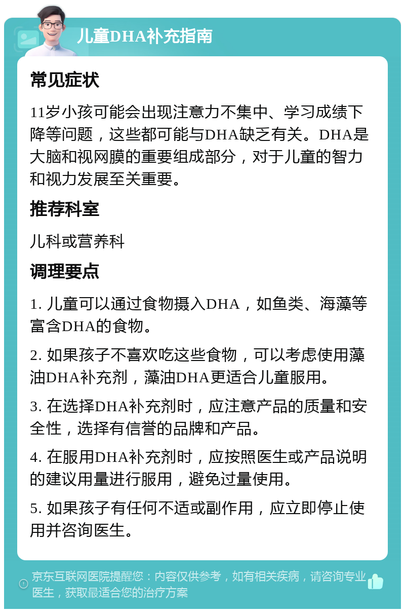 儿童DHA补充指南 常见症状 11岁小孩可能会出现注意力不集中、学习成绩下降等问题，这些都可能与DHA缺乏有关。DHA是大脑和视网膜的重要组成部分，对于儿童的智力和视力发展至关重要。 推荐科室 儿科或营养科 调理要点 1. 儿童可以通过食物摄入DHA，如鱼类、海藻等富含DHA的食物。 2. 如果孩子不喜欢吃这些食物，可以考虑使用藻油DHA补充剂，藻油DHA更适合儿童服用。 3. 在选择DHA补充剂时，应注意产品的质量和安全性，选择有信誉的品牌和产品。 4. 在服用DHA补充剂时，应按照医生或产品说明的建议用量进行服用，避免过量使用。 5. 如果孩子有任何不适或副作用，应立即停止使用并咨询医生。