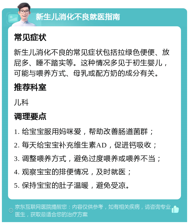 新生儿消化不良就医指南 常见症状 新生儿消化不良的常见症状包括拉绿色便便、放屁多、睡不踏实等。这种情况多见于初生婴儿，可能与喂养方式、母乳或配方奶的成分有关。 推荐科室 儿科 调理要点 1. 给宝宝服用妈咪爱，帮助改善肠道菌群； 2. 每天给宝宝补充维生素AD，促进钙吸收； 3. 调整喂养方式，避免过度喂养或喂养不当； 4. 观察宝宝的排便情况，及时就医； 5. 保持宝宝的肚子温暖，避免受凉。