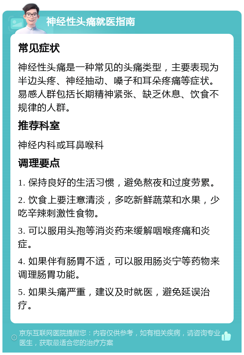 神经性头痛就医指南 常见症状 神经性头痛是一种常见的头痛类型，主要表现为半边头疼、神经抽动、嗓子和耳朵疼痛等症状。易感人群包括长期精神紧张、缺乏休息、饮食不规律的人群。 推荐科室 神经内科或耳鼻喉科 调理要点 1. 保持良好的生活习惯，避免熬夜和过度劳累。 2. 饮食上要注意清淡，多吃新鲜蔬菜和水果，少吃辛辣刺激性食物。 3. 可以服用头孢等消炎药来缓解咽喉疼痛和炎症。 4. 如果伴有肠胃不适，可以服用肠炎宁等药物来调理肠胃功能。 5. 如果头痛严重，建议及时就医，避免延误治疗。