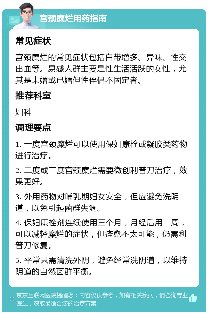 宫颈糜烂用药指南 常见症状 宫颈糜烂的常见症状包括白带增多、异味、性交出血等。易感人群主要是性生活活跃的女性，尤其是未婚或已婚但性伴侣不固定者。 推荐科室 妇科 调理要点 1. 一度宫颈糜烂可以使用保妇康栓或凝胶类药物进行治疗。 2. 二度或三度宫颈糜烂需要微创利普刀治疗，效果更好。 3. 外用药物对哺乳期妇女安全，但应避免洗阴道，以免引起菌群失调。 4. 保妇康栓剂连续使用三个月，月经后用一周，可以减轻糜烂的症状，但痊愈不太可能，仍需利普刀修复。 5. 平常只需清洗外阴，避免经常洗阴道，以维持阴道的自然菌群平衡。