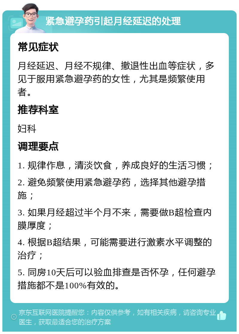 紧急避孕药引起月经延迟的处理 常见症状 月经延迟、月经不规律、撤退性出血等症状，多见于服用紧急避孕药的女性，尤其是频繁使用者。 推荐科室 妇科 调理要点 1. 规律作息，清淡饮食，养成良好的生活习惯； 2. 避免频繁使用紧急避孕药，选择其他避孕措施； 3. 如果月经超过半个月不来，需要做B超检查内膜厚度； 4. 根据B超结果，可能需要进行激素水平调整的治疗； 5. 同房10天后可以验血排查是否怀孕，任何避孕措施都不是100%有效的。