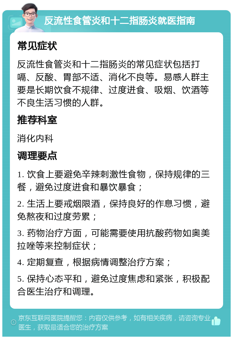 反流性食管炎和十二指肠炎就医指南 常见症状 反流性食管炎和十二指肠炎的常见症状包括打嗝、反酸、胃部不适、消化不良等。易感人群主要是长期饮食不规律、过度进食、吸烟、饮酒等不良生活习惯的人群。 推荐科室 消化内科 调理要点 1. 饮食上要避免辛辣刺激性食物，保持规律的三餐，避免过度进食和暴饮暴食； 2. 生活上要戒烟限酒，保持良好的作息习惯，避免熬夜和过度劳累； 3. 药物治疗方面，可能需要使用抗酸药物如奥美拉唑等来控制症状； 4. 定期复查，根据病情调整治疗方案； 5. 保持心态平和，避免过度焦虑和紧张，积极配合医生治疗和调理。