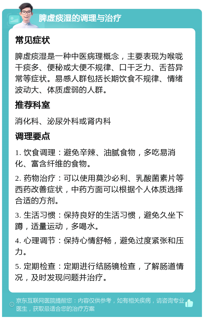 脾虚痰湿的调理与治疗 常见症状 脾虚痰湿是一种中医病理概念，主要表现为喉咙干痰多、便秘或大便不规律、口干乏力、舌苔异常等症状。易感人群包括长期饮食不规律、情绪波动大、体质虚弱的人群。 推荐科室 消化科、泌尿外科或肾内科 调理要点 1. 饮食调理：避免辛辣、油腻食物，多吃易消化、富含纤维的食物。 2. 药物治疗：可以使用莫沙必利、乳酸菌素片等西药改善症状，中药方面可以根据个人体质选择合适的方剂。 3. 生活习惯：保持良好的生活习惯，避免久坐下蹲，适量运动，多喝水。 4. 心理调节：保持心情舒畅，避免过度紧张和压力。 5. 定期检查：定期进行结肠镜检查，了解肠道情况，及时发现问题并治疗。