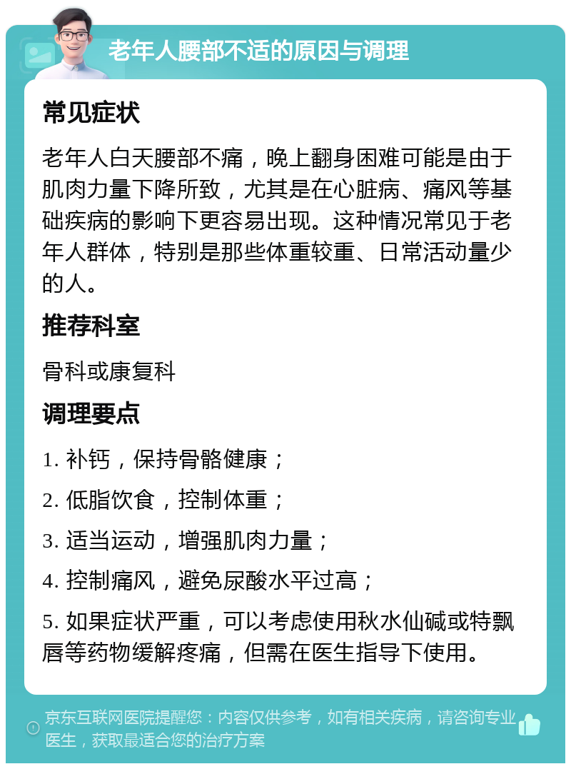 老年人腰部不适的原因与调理 常见症状 老年人白天腰部不痛，晚上翻身困难可能是由于肌肉力量下降所致，尤其是在心脏病、痛风等基础疾病的影响下更容易出现。这种情况常见于老年人群体，特别是那些体重较重、日常活动量少的人。 推荐科室 骨科或康复科 调理要点 1. 补钙，保持骨骼健康； 2. 低脂饮食，控制体重； 3. 适当运动，增强肌肉力量； 4. 控制痛风，避免尿酸水平过高； 5. 如果症状严重，可以考虑使用秋水仙碱或特飘唇等药物缓解疼痛，但需在医生指导下使用。