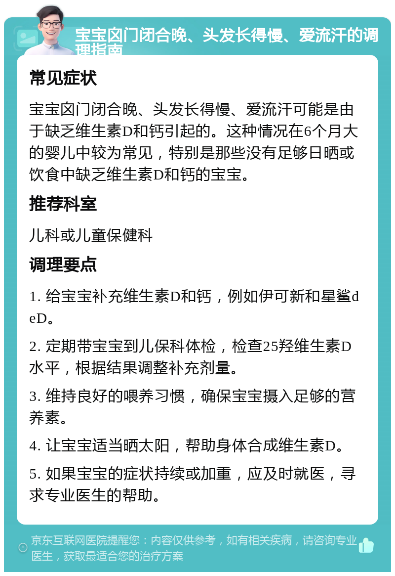 宝宝囟门闭合晚、头发长得慢、爱流汗的调理指南 常见症状 宝宝囟门闭合晚、头发长得慢、爱流汗可能是由于缺乏维生素D和钙引起的。这种情况在6个月大的婴儿中较为常见，特别是那些没有足够日晒或饮食中缺乏维生素D和钙的宝宝。 推荐科室 儿科或儿童保健科 调理要点 1. 给宝宝补充维生素D和钙，例如伊可新和星鲨deD。 2. 定期带宝宝到儿保科体检，检查25羟维生素D水平，根据结果调整补充剂量。 3. 维持良好的喂养习惯，确保宝宝摄入足够的营养素。 4. 让宝宝适当晒太阳，帮助身体合成维生素D。 5. 如果宝宝的症状持续或加重，应及时就医，寻求专业医生的帮助。