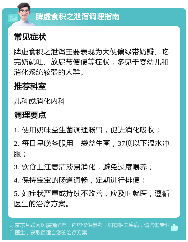 脾虚食积之泄泻调理指南 常见症状 脾虚食积之泄泻主要表现为大便偏绿带奶瓣、吃完奶就吐、放屁带便便等症状，多见于婴幼儿和消化系统较弱的人群。 推荐科室 儿科或消化内科 调理要点 1. 使用奶味益生菌调理肠胃，促进消化吸收； 2. 每日早晚各服用一袋益生菌，37度以下温水冲服； 3. 饮食上注意清淡易消化，避免过度喂养； 4. 保持宝宝的肠道通畅，定期进行排便； 5. 如症状严重或持续不改善，应及时就医，遵循医生的治疗方案。