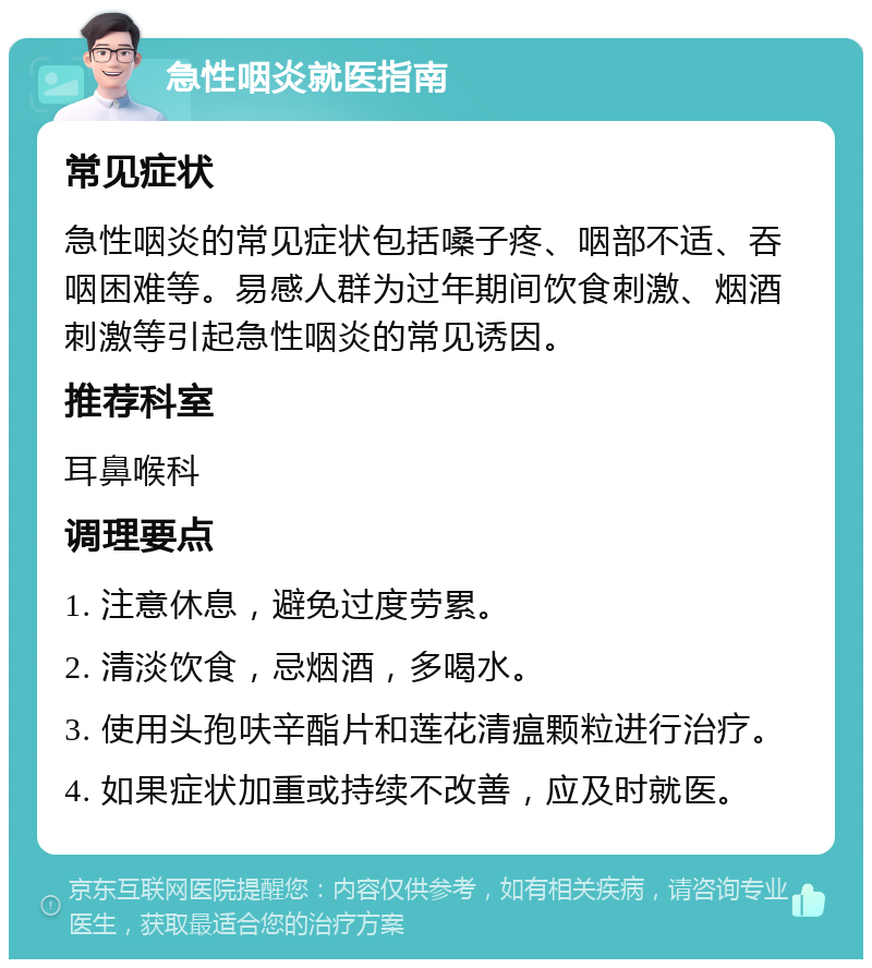 急性咽炎就医指南 常见症状 急性咽炎的常见症状包括嗓子疼、咽部不适、吞咽困难等。易感人群为过年期间饮食刺激、烟酒刺激等引起急性咽炎的常见诱因。 推荐科室 耳鼻喉科 调理要点 1. 注意休息，避免过度劳累。 2. 清淡饮食，忌烟酒，多喝水。 3. 使用头孢呋辛酯片和莲花清瘟颗粒进行治疗。 4. 如果症状加重或持续不改善，应及时就医。