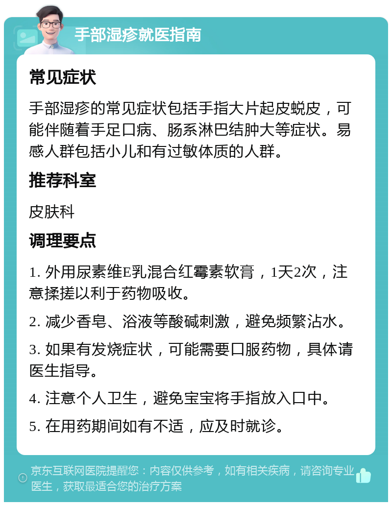 手部湿疹就医指南 常见症状 手部湿疹的常见症状包括手指大片起皮蜕皮，可能伴随着手足口病、肠系淋巴结肿大等症状。易感人群包括小儿和有过敏体质的人群。 推荐科室 皮肤科 调理要点 1. 外用尿素维E乳混合红霉素软膏，1天2次，注意揉搓以利于药物吸收。 2. 减少香皂、浴液等酸碱刺激，避免频繁沾水。 3. 如果有发烧症状，可能需要口服药物，具体请医生指导。 4. 注意个人卫生，避免宝宝将手指放入口中。 5. 在用药期间如有不适，应及时就诊。