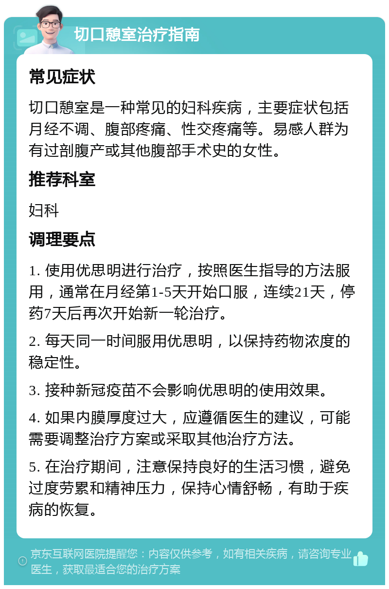 切口憩室治疗指南 常见症状 切口憩室是一种常见的妇科疾病，主要症状包括月经不调、腹部疼痛、性交疼痛等。易感人群为有过剖腹产或其他腹部手术史的女性。 推荐科室 妇科 调理要点 1. 使用优思明进行治疗，按照医生指导的方法服用，通常在月经第1-5天开始口服，连续21天，停药7天后再次开始新一轮治疗。 2. 每天同一时间服用优思明，以保持药物浓度的稳定性。 3. 接种新冠疫苗不会影响优思明的使用效果。 4. 如果内膜厚度过大，应遵循医生的建议，可能需要调整治疗方案或采取其他治疗方法。 5. 在治疗期间，注意保持良好的生活习惯，避免过度劳累和精神压力，保持心情舒畅，有助于疾病的恢复。