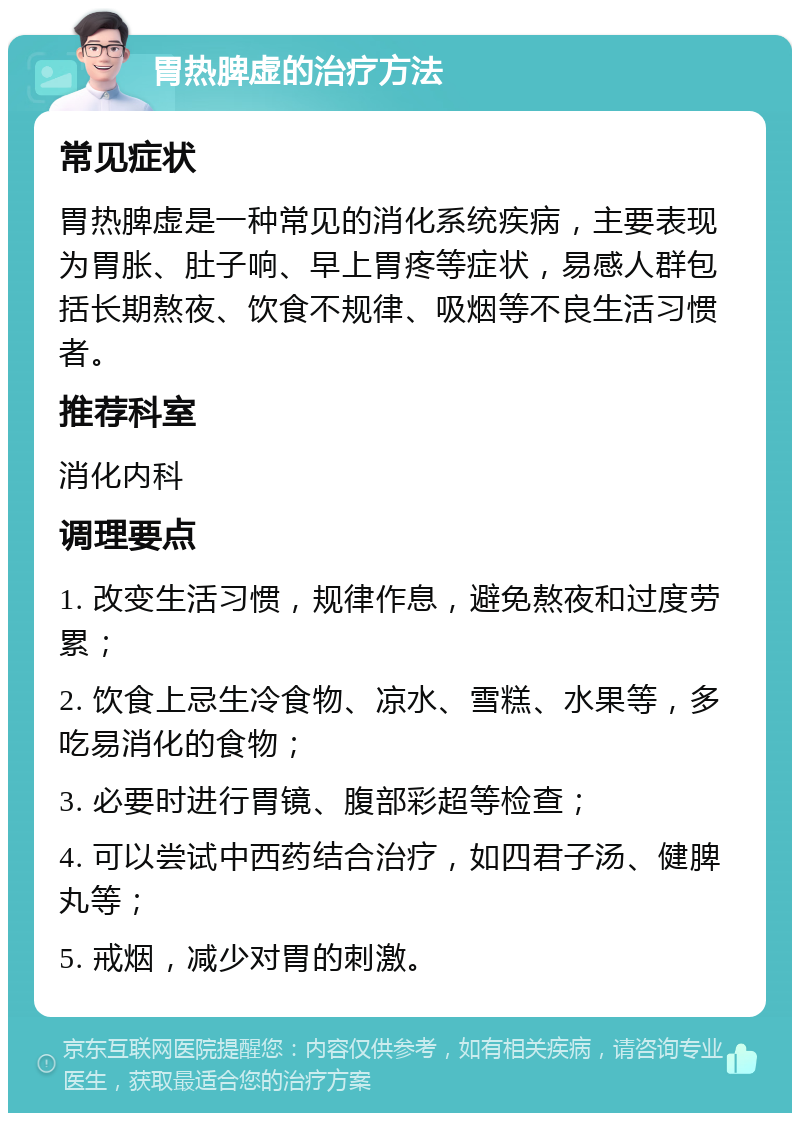 胃热脾虚的治疗方法 常见症状 胃热脾虚是一种常见的消化系统疾病，主要表现为胃胀、肚子响、早上胃疼等症状，易感人群包括长期熬夜、饮食不规律、吸烟等不良生活习惯者。 推荐科室 消化内科 调理要点 1. 改变生活习惯，规律作息，避免熬夜和过度劳累； 2. 饮食上忌生冷食物、凉水、雪糕、水果等，多吃易消化的食物； 3. 必要时进行胃镜、腹部彩超等检查； 4. 可以尝试中西药结合治疗，如四君子汤、健脾丸等； 5. 戒烟，减少对胃的刺激。