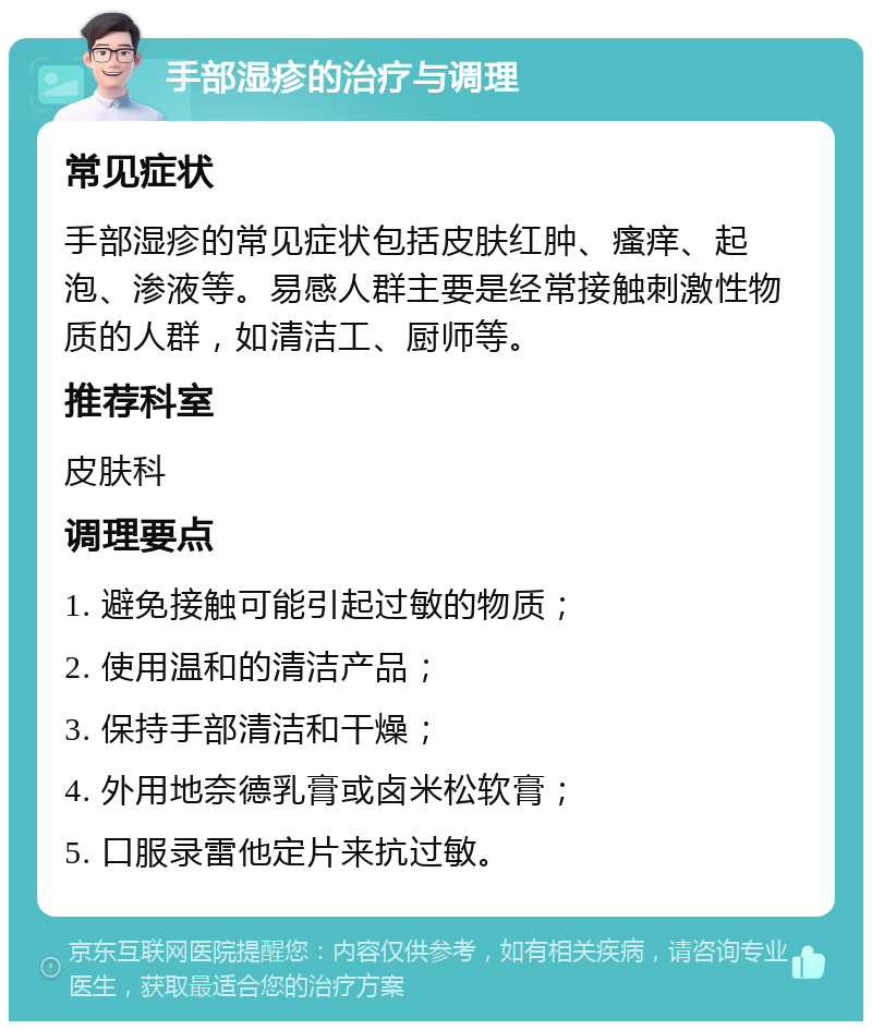 手部湿疹的治疗与调理 常见症状 手部湿疹的常见症状包括皮肤红肿、瘙痒、起泡、渗液等。易感人群主要是经常接触刺激性物质的人群，如清洁工、厨师等。 推荐科室 皮肤科 调理要点 1. 避免接触可能引起过敏的物质； 2. 使用温和的清洁产品； 3. 保持手部清洁和干燥； 4. 外用地奈德乳膏或卤米松软膏； 5. 口服录雷他定片来抗过敏。