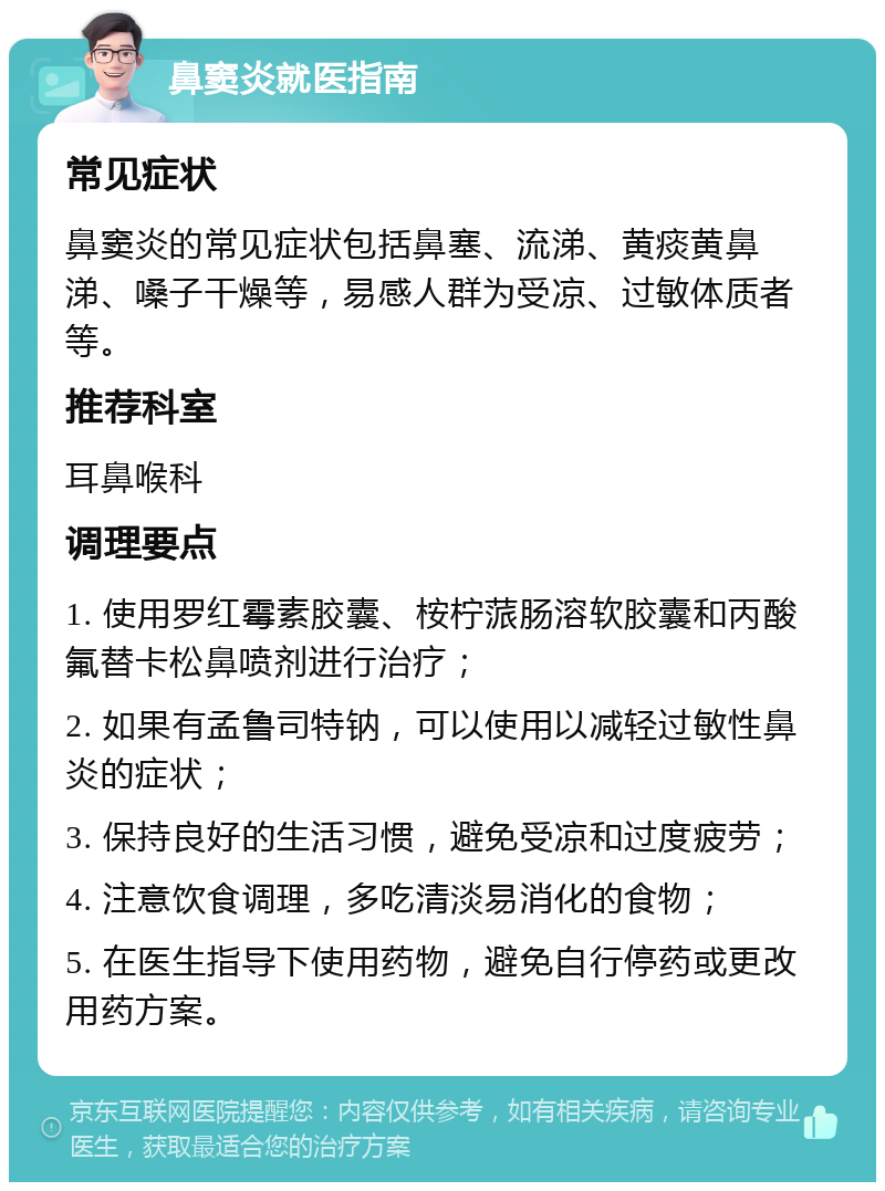 鼻窦炎就医指南 常见症状 鼻窦炎的常见症状包括鼻塞、流涕、黄痰黄鼻涕、嗓子干燥等，易感人群为受凉、过敏体质者等。 推荐科室 耳鼻喉科 调理要点 1. 使用罗红霉素胶囊、桉柠蒎肠溶软胶囊和丙酸氟替卡松鼻喷剂进行治疗； 2. 如果有孟鲁司特钠，可以使用以减轻过敏性鼻炎的症状； 3. 保持良好的生活习惯，避免受凉和过度疲劳； 4. 注意饮食调理，多吃清淡易消化的食物； 5. 在医生指导下使用药物，避免自行停药或更改用药方案。