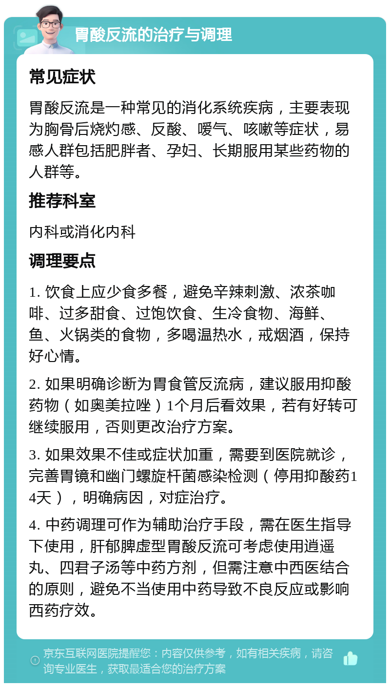 胃酸反流的治疗与调理 常见症状 胃酸反流是一种常见的消化系统疾病，主要表现为胸骨后烧灼感、反酸、嗳气、咳嗽等症状，易感人群包括肥胖者、孕妇、长期服用某些药物的人群等。 推荐科室 内科或消化内科 调理要点 1. 饮食上应少食多餐，避免辛辣刺激、浓茶咖啡、过多甜食、过饱饮食、生冷食物、海鲜、鱼、火锅类的食物，多喝温热水，戒烟酒，保持好心情。 2. 如果明确诊断为胃食管反流病，建议服用抑酸药物（如奥美拉唑）1个月后看效果，若有好转可继续服用，否则更改治疗方案。 3. 如果效果不佳或症状加重，需要到医院就诊，完善胃镜和幽门螺旋杆菌感染检测（停用抑酸药14天），明确病因，对症治疗。 4. 中药调理可作为辅助治疗手段，需在医生指导下使用，肝郁脾虚型胃酸反流可考虑使用逍遥丸、四君子汤等中药方剂，但需注意中西医结合的原则，避免不当使用中药导致不良反应或影响西药疗效。