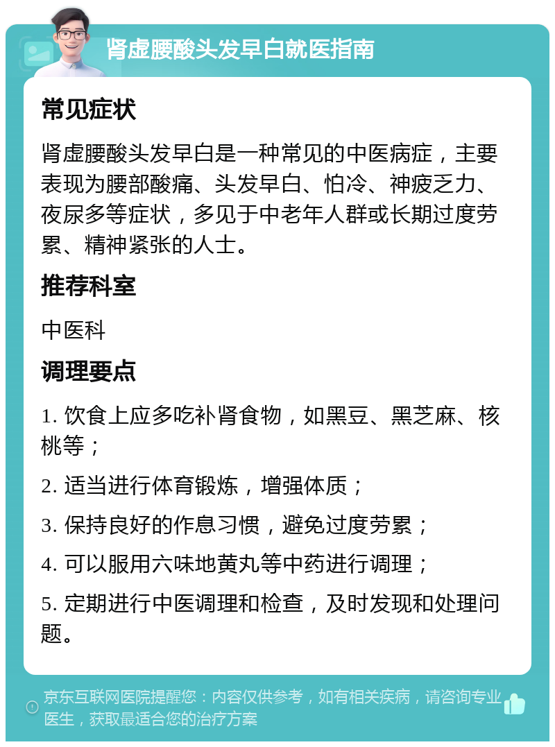 肾虚腰酸头发早白就医指南 常见症状 肾虚腰酸头发早白是一种常见的中医病症，主要表现为腰部酸痛、头发早白、怕冷、神疲乏力、夜尿多等症状，多见于中老年人群或长期过度劳累、精神紧张的人士。 推荐科室 中医科 调理要点 1. 饮食上应多吃补肾食物，如黑豆、黑芝麻、核桃等； 2. 适当进行体育锻炼，增强体质； 3. 保持良好的作息习惯，避免过度劳累； 4. 可以服用六味地黄丸等中药进行调理； 5. 定期进行中医调理和检查，及时发现和处理问题。