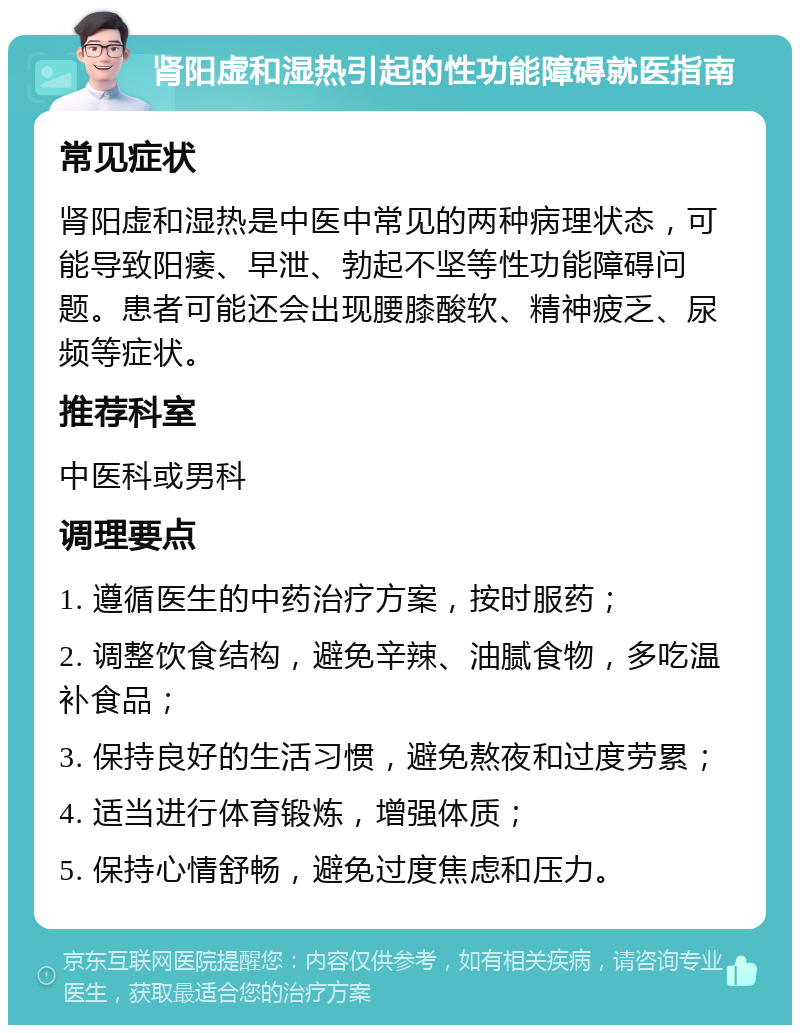 肾阳虚和湿热引起的性功能障碍就医指南 常见症状 肾阳虚和湿热是中医中常见的两种病理状态，可能导致阳痿、早泄、勃起不坚等性功能障碍问题。患者可能还会出现腰膝酸软、精神疲乏、尿频等症状。 推荐科室 中医科或男科 调理要点 1. 遵循医生的中药治疗方案，按时服药； 2. 调整饮食结构，避免辛辣、油腻食物，多吃温补食品； 3. 保持良好的生活习惯，避免熬夜和过度劳累； 4. 适当进行体育锻炼，增强体质； 5. 保持心情舒畅，避免过度焦虑和压力。