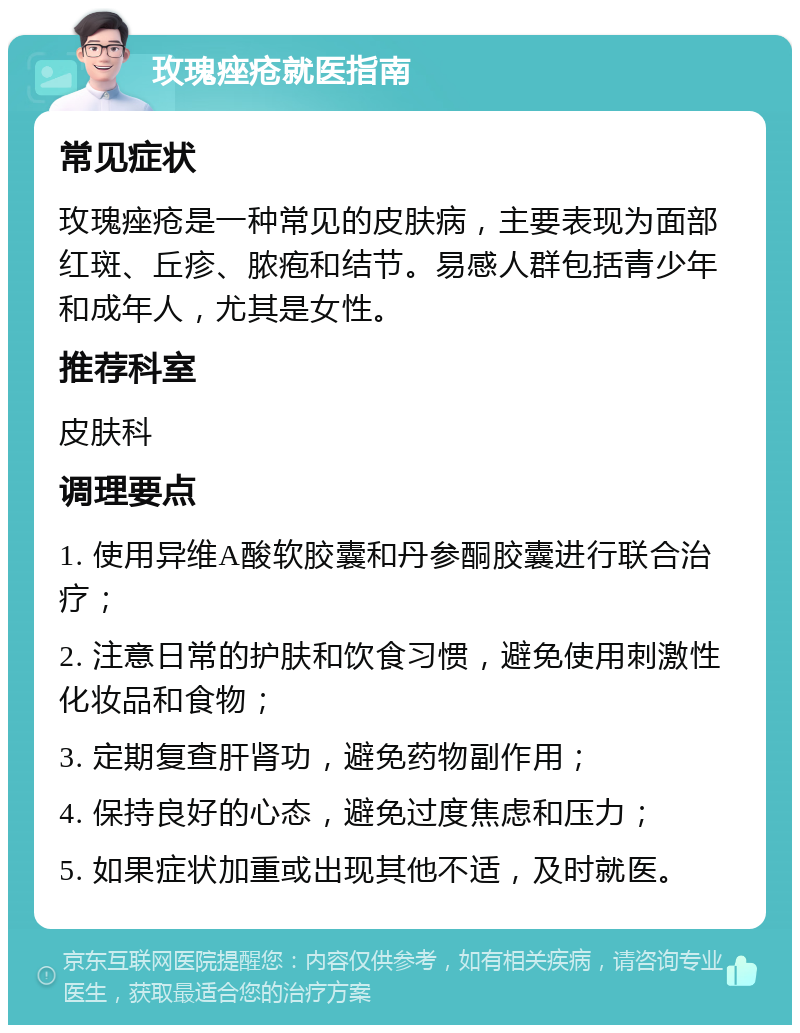 玫瑰痤疮就医指南 常见症状 玫瑰痤疮是一种常见的皮肤病，主要表现为面部红斑、丘疹、脓疱和结节。易感人群包括青少年和成年人，尤其是女性。 推荐科室 皮肤科 调理要点 1. 使用异维A酸软胶囊和丹参酮胶囊进行联合治疗； 2. 注意日常的护肤和饮食习惯，避免使用刺激性化妆品和食物； 3. 定期复查肝肾功，避免药物副作用； 4. 保持良好的心态，避免过度焦虑和压力； 5. 如果症状加重或出现其他不适，及时就医。