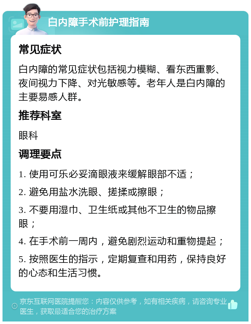 白内障手术前护理指南 常见症状 白内障的常见症状包括视力模糊、看东西重影、夜间视力下降、对光敏感等。老年人是白内障的主要易感人群。 推荐科室 眼科 调理要点 1. 使用可乐必妥滴眼液来缓解眼部不适； 2. 避免用盐水洗眼、搓揉或擦眼； 3. 不要用湿巾、卫生纸或其他不卫生的物品擦眼； 4. 在手术前一周内，避免剧烈运动和重物提起； 5. 按照医生的指示，定期复查和用药，保持良好的心态和生活习惯。