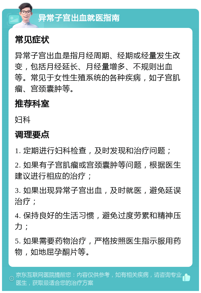 异常子宫出血就医指南 常见症状 异常子宫出血是指月经周期、经期或经量发生改变，包括月经延长、月经量增多、不规则出血等。常见于女性生殖系统的各种疾病，如子宫肌瘤、宫颈囊肿等。 推荐科室 妇科 调理要点 1. 定期进行妇科检查，及时发现和治疗问题； 2. 如果有子宫肌瘤或宫颈囊肿等问题，根据医生建议进行相应的治疗； 3. 如果出现异常子宫出血，及时就医，避免延误治疗； 4. 保持良好的生活习惯，避免过度劳累和精神压力； 5. 如果需要药物治疗，严格按照医生指示服用药物，如地屈孕酮片等。