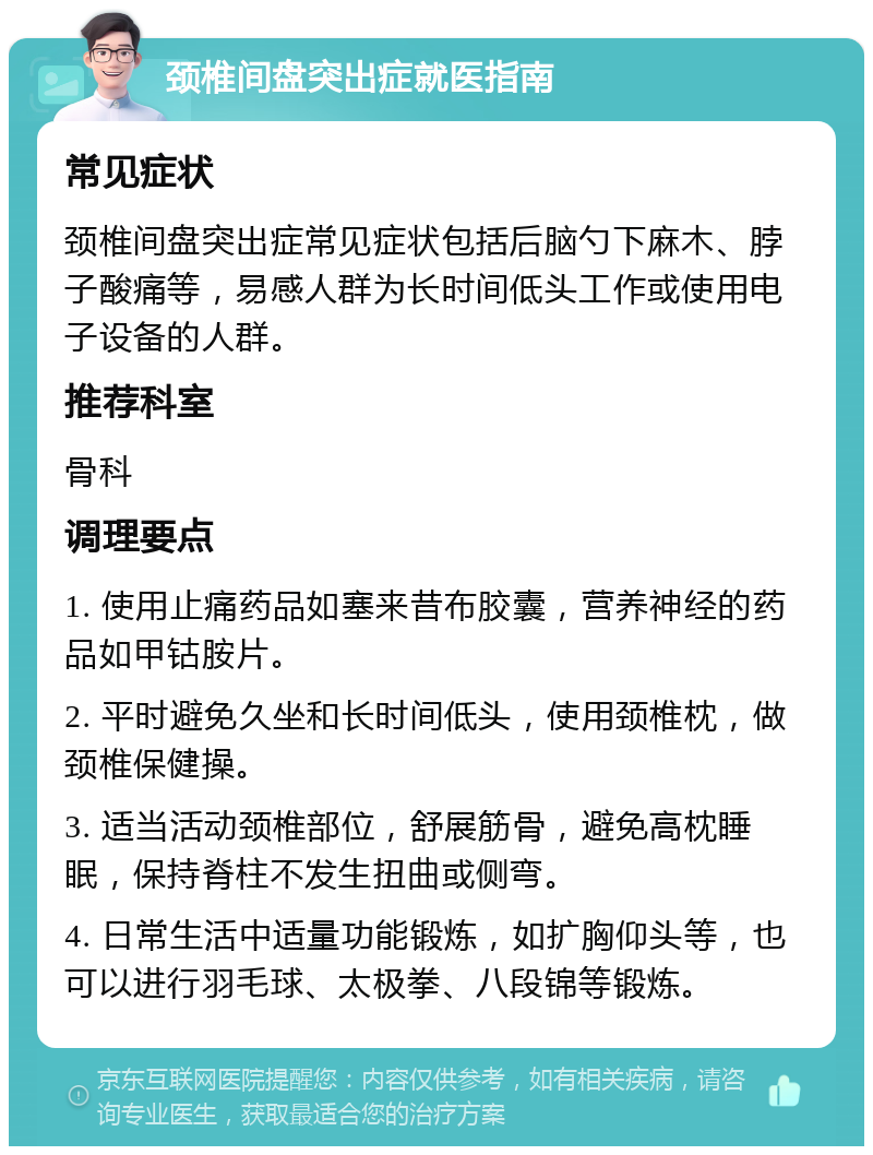 颈椎间盘突出症就医指南 常见症状 颈椎间盘突出症常见症状包括后脑勺下麻木、脖子酸痛等，易感人群为长时间低头工作或使用电子设备的人群。 推荐科室 骨科 调理要点 1. 使用止痛药品如塞来昔布胶囊，营养神经的药品如甲钴胺片。 2. 平时避免久坐和长时间低头，使用颈椎枕，做颈椎保健操。 3. 适当活动颈椎部位，舒展筋骨，避免高枕睡眠，保持脊柱不发生扭曲或侧弯。 4. 日常生活中适量功能锻炼，如扩胸仰头等，也可以进行羽毛球、太极拳、八段锦等锻炼。