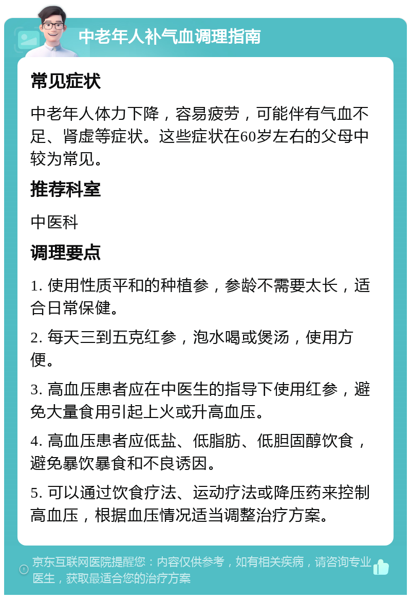 中老年人补气血调理指南 常见症状 中老年人体力下降，容易疲劳，可能伴有气血不足、肾虚等症状。这些症状在60岁左右的父母中较为常见。 推荐科室 中医科 调理要点 1. 使用性质平和的种植参，参龄不需要太长，适合日常保健。 2. 每天三到五克红参，泡水喝或煲汤，使用方便。 3. 高血压患者应在中医生的指导下使用红参，避免大量食用引起上火或升高血压。 4. 高血压患者应低盐、低脂肪、低胆固醇饮食，避免暴饮暴食和不良诱因。 5. 可以通过饮食疗法、运动疗法或降压药来控制高血压，根据血压情况适当调整治疗方案。