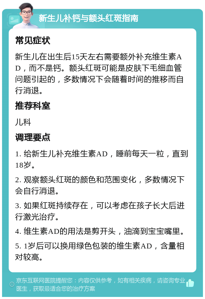 新生儿补钙与额头红斑指南 常见症状 新生儿在出生后15天左右需要额外补充维生素AD，而不是钙。额头红斑可能是皮肤下毛细血管问题引起的，多数情况下会随着时间的推移而自行消退。 推荐科室 儿科 调理要点 1. 给新生儿补充维生素AD，睡前每天一粒，直到18岁。 2. 观察额头红斑的颜色和范围变化，多数情况下会自行消退。 3. 如果红斑持续存在，可以考虑在孩子长大后进行激光治疗。 4. 维生素AD的用法是剪开头，油滴到宝宝嘴里。 5. 1岁后可以换用绿色包装的维生素AD，含量相对较高。