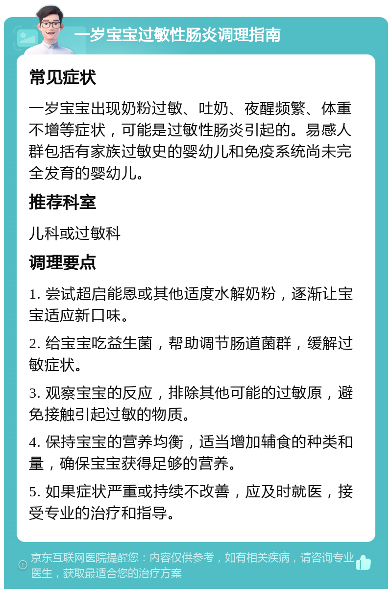 一岁宝宝过敏性肠炎调理指南 常见症状 一岁宝宝出现奶粉过敏、吐奶、夜醒频繁、体重不增等症状，可能是过敏性肠炎引起的。易感人群包括有家族过敏史的婴幼儿和免疫系统尚未完全发育的婴幼儿。 推荐科室 儿科或过敏科 调理要点 1. 尝试超启能恩或其他适度水解奶粉，逐渐让宝宝适应新口味。 2. 给宝宝吃益生菌，帮助调节肠道菌群，缓解过敏症状。 3. 观察宝宝的反应，排除其他可能的过敏原，避免接触引起过敏的物质。 4. 保持宝宝的营养均衡，适当增加辅食的种类和量，确保宝宝获得足够的营养。 5. 如果症状严重或持续不改善，应及时就医，接受专业的治疗和指导。