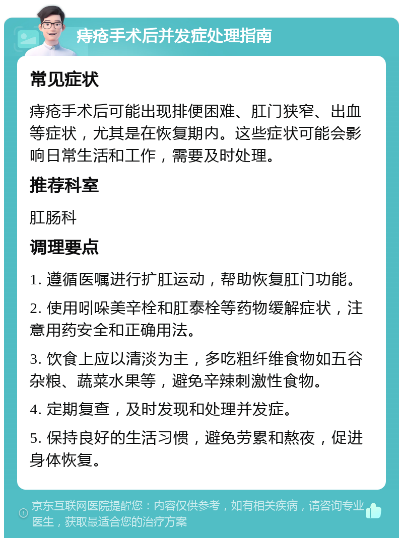 痔疮手术后并发症处理指南 常见症状 痔疮手术后可能出现排便困难、肛门狭窄、出血等症状，尤其是在恢复期内。这些症状可能会影响日常生活和工作，需要及时处理。 推荐科室 肛肠科 调理要点 1. 遵循医嘱进行扩肛运动，帮助恢复肛门功能。 2. 使用吲哚美辛栓和肛泰栓等药物缓解症状，注意用药安全和正确用法。 3. 饮食上应以清淡为主，多吃粗纤维食物如五谷杂粮、蔬菜水果等，避免辛辣刺激性食物。 4. 定期复查，及时发现和处理并发症。 5. 保持良好的生活习惯，避免劳累和熬夜，促进身体恢复。