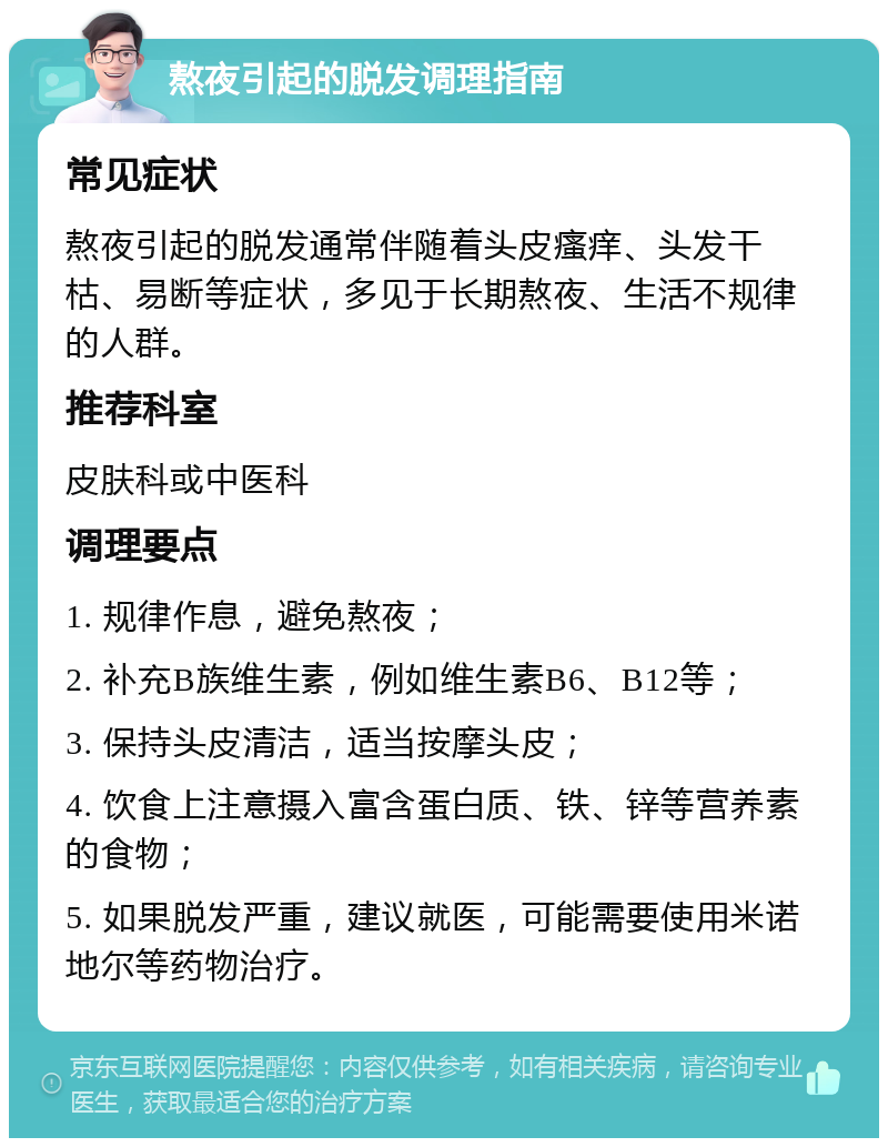 熬夜引起的脱发调理指南 常见症状 熬夜引起的脱发通常伴随着头皮瘙痒、头发干枯、易断等症状，多见于长期熬夜、生活不规律的人群。 推荐科室 皮肤科或中医科 调理要点 1. 规律作息，避免熬夜； 2. 补充B族维生素，例如维生素B6、B12等； 3. 保持头皮清洁，适当按摩头皮； 4. 饮食上注意摄入富含蛋白质、铁、锌等营养素的食物； 5. 如果脱发严重，建议就医，可能需要使用米诺地尔等药物治疗。