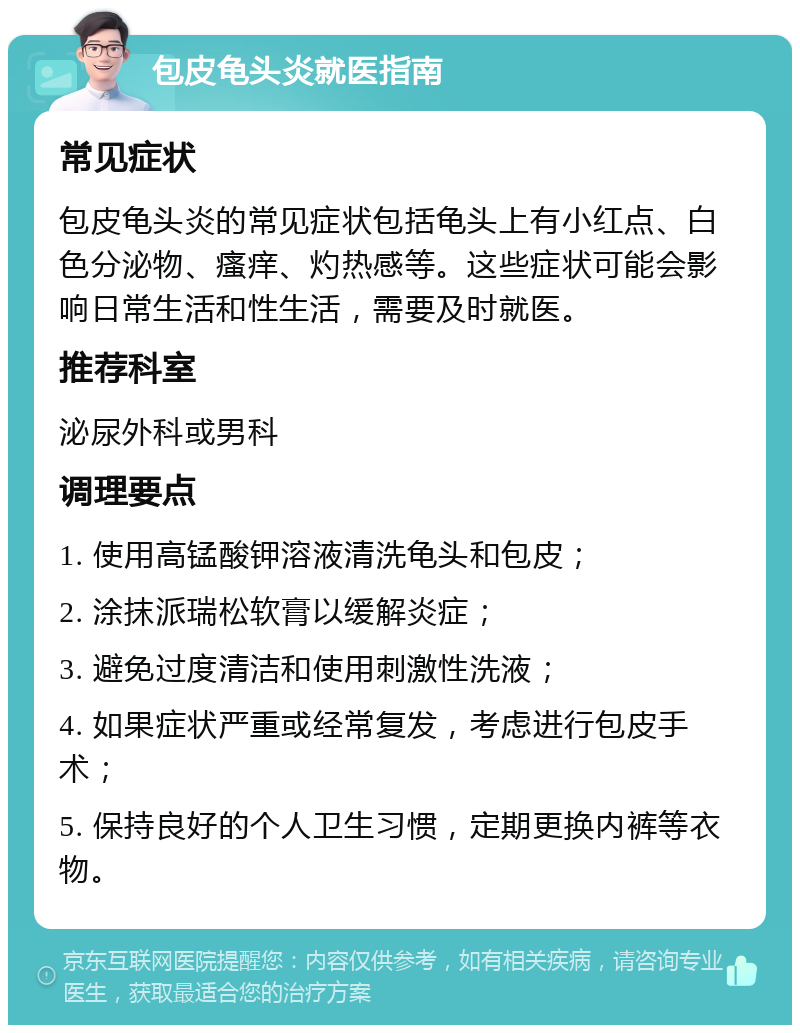 包皮龟头炎就医指南 常见症状 包皮龟头炎的常见症状包括龟头上有小红点、白色分泌物、瘙痒、灼热感等。这些症状可能会影响日常生活和性生活，需要及时就医。 推荐科室 泌尿外科或男科 调理要点 1. 使用高锰酸钾溶液清洗龟头和包皮； 2. 涂抹派瑞松软膏以缓解炎症； 3. 避免过度清洁和使用刺激性洗液； 4. 如果症状严重或经常复发，考虑进行包皮手术； 5. 保持良好的个人卫生习惯，定期更换内裤等衣物。