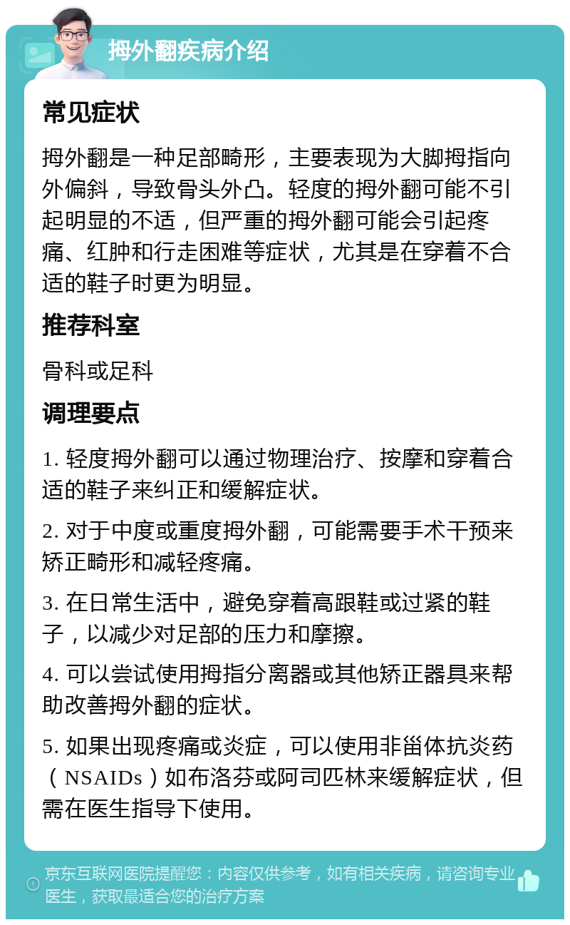 拇外翻疾病介绍 常见症状 拇外翻是一种足部畸形，主要表现为大脚拇指向外偏斜，导致骨头外凸。轻度的拇外翻可能不引起明显的不适，但严重的拇外翻可能会引起疼痛、红肿和行走困难等症状，尤其是在穿着不合适的鞋子时更为明显。 推荐科室 骨科或足科 调理要点 1. 轻度拇外翻可以通过物理治疗、按摩和穿着合适的鞋子来纠正和缓解症状。 2. 对于中度或重度拇外翻，可能需要手术干预来矫正畸形和减轻疼痛。 3. 在日常生活中，避免穿着高跟鞋或过紧的鞋子，以减少对足部的压力和摩擦。 4. 可以尝试使用拇指分离器或其他矫正器具来帮助改善拇外翻的症状。 5. 如果出现疼痛或炎症，可以使用非甾体抗炎药（NSAIDs）如布洛芬或阿司匹林来缓解症状，但需在医生指导下使用。