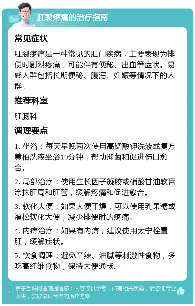 肛裂疼痛的治疗指南 常见症状 肛裂疼痛是一种常见的肛门疾病，主要表现为排便时剧烈疼痛，可能伴有便秘、出血等症状。易感人群包括长期便秘、腹泻、妊娠等情况下的人群。 推荐科室 肛肠科 调理要点 1. 坐浴：每天早晚两次使用高锰酸钾洗液或复方黄柏洗液坐浴10分钟，帮助抑菌和促进伤口愈合。 2. 局部治疗：使用生长因子凝胶或硝酸甘油软膏涂抹肛周和肛管，缓解疼痛和促进愈合。 3. 软化大便：如果大便干燥，可以使用乳果糖或福松软化大便，减少排便时的疼痛。 4. 内痔治疗：如果有内痔，建议使用太宁栓置肛，缓解症状。 5. 饮食调理：避免辛辣、油腻等刺激性食物，多吃高纤维食物，保持大便通畅。