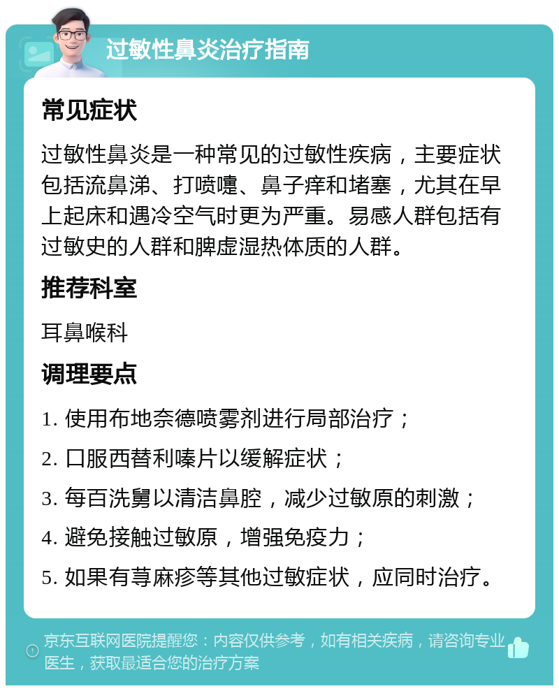 过敏性鼻炎治疗指南 常见症状 过敏性鼻炎是一种常见的过敏性疾病，主要症状包括流鼻涕、打喷嚏、鼻子痒和堵塞，尤其在早上起床和遇冷空气时更为严重。易感人群包括有过敏史的人群和脾虚湿热体质的人群。 推荐科室 耳鼻喉科 调理要点 1. 使用布地奈德喷雾剂进行局部治疗； 2. 口服西替利嗪片以缓解症状； 3. 每百洗舅以清洁鼻腔，减少过敏原的刺激； 4. 避免接触过敏原，增强免疫力； 5. 如果有荨麻疹等其他过敏症状，应同时治疗。