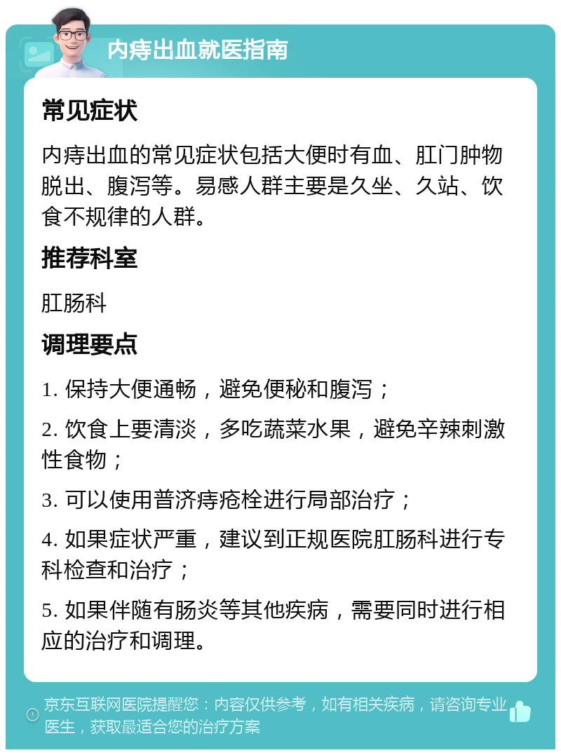 内痔出血就医指南 常见症状 内痔出血的常见症状包括大便时有血、肛门肿物脱出、腹泻等。易感人群主要是久坐、久站、饮食不规律的人群。 推荐科室 肛肠科 调理要点 1. 保持大便通畅，避免便秘和腹泻； 2. 饮食上要清淡，多吃蔬菜水果，避免辛辣刺激性食物； 3. 可以使用普济痔疮栓进行局部治疗； 4. 如果症状严重，建议到正规医院肛肠科进行专科检查和治疗； 5. 如果伴随有肠炎等其他疾病，需要同时进行相应的治疗和调理。