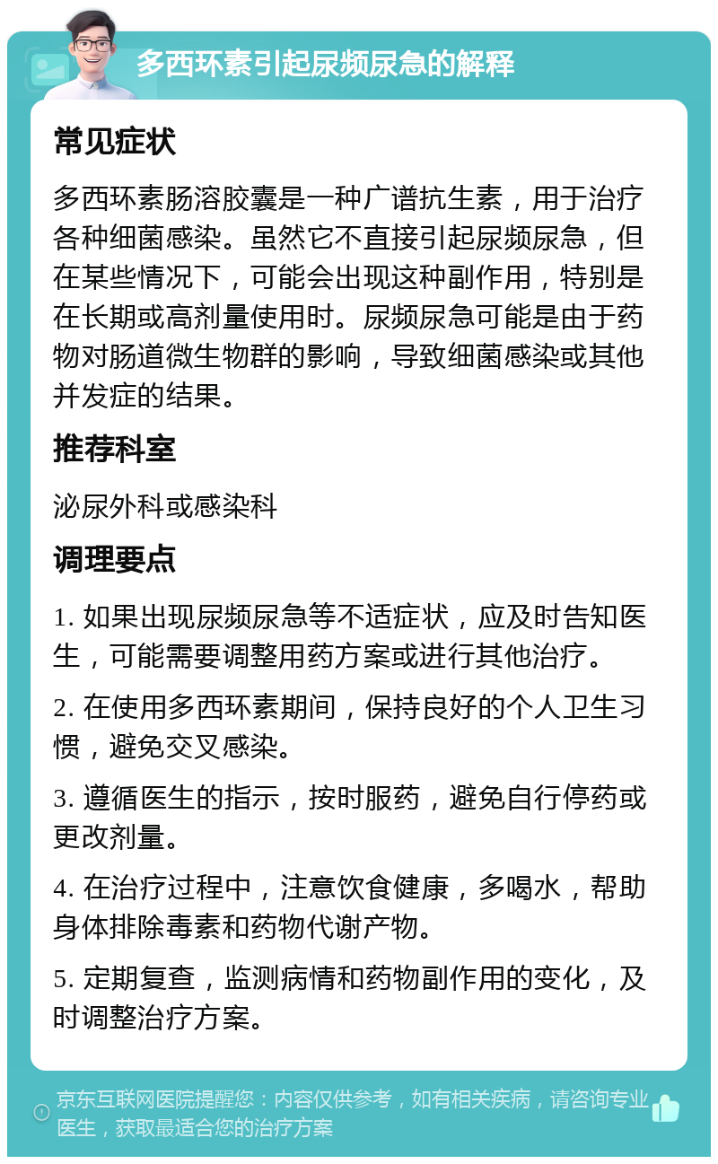 多西环素引起尿频尿急的解释 常见症状 多西环素肠溶胶囊是一种广谱抗生素，用于治疗各种细菌感染。虽然它不直接引起尿频尿急，但在某些情况下，可能会出现这种副作用，特别是在长期或高剂量使用时。尿频尿急可能是由于药物对肠道微生物群的影响，导致细菌感染或其他并发症的结果。 推荐科室 泌尿外科或感染科 调理要点 1. 如果出现尿频尿急等不适症状，应及时告知医生，可能需要调整用药方案或进行其他治疗。 2. 在使用多西环素期间，保持良好的个人卫生习惯，避免交叉感染。 3. 遵循医生的指示，按时服药，避免自行停药或更改剂量。 4. 在治疗过程中，注意饮食健康，多喝水，帮助身体排除毒素和药物代谢产物。 5. 定期复查，监测病情和药物副作用的变化，及时调整治疗方案。