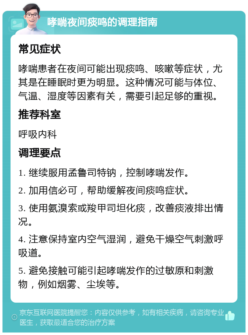 哮喘夜间痰鸣的调理指南 常见症状 哮喘患者在夜间可能出现痰鸣、咳嗽等症状，尤其是在睡眠时更为明显。这种情况可能与体位、气温、湿度等因素有关，需要引起足够的重视。 推荐科室 呼吸内科 调理要点 1. 继续服用孟鲁司特钠，控制哮喘发作。 2. 加用信必可，帮助缓解夜间痰鸣症状。 3. 使用氨溴索或羧甲司坦化痰，改善痰液排出情况。 4. 注意保持室内空气湿润，避免干燥空气刺激呼吸道。 5. 避免接触可能引起哮喘发作的过敏原和刺激物，例如烟雾、尘埃等。